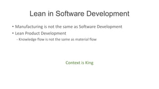 Lean in Software Development
• Manufacturing is not the same as Software Development
• Lean Product Development
  - Knowledge flow is not the same as material flow




                                Context is King
 