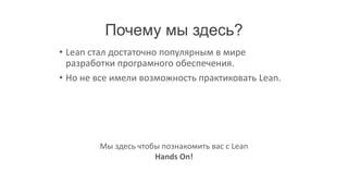 Почему мы здесь?
• Lean стал достаточно популярным в мире
  разработки програмного обеспечения.
• Но не все имели возможность практиковать Lean.




        Мы здесь чтобы познакомить вас с Lean
                     Hands On!
 