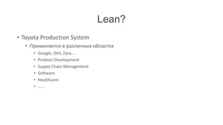 Lean?
• Toyota Production System
   • Применяется в различных областях
      •   Google, Dell, Zara….
      •   Product Development
      •   Supply Chain Management
      •   Software
      •   Healthcare
      •   ……
 