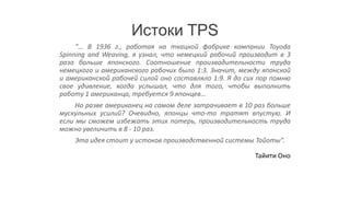 Истоки TPS
     “… В 1936 г., работая на ткацкой фабрике компании Toyoda
Spinning and Weaving, я узнал, что немецкий рабочий производит в 3
раза больше японского. Соотношение производительности труда
немецкого и американского рабочих было 1:3. Значит, между японской
и американской рабочей силой оно составляло 1:9. Я до сих пор помню
свое удивление, когда услышал, что для того, чтобы выполнить
работу 1 американца, требуется 9 японцев…
     Но разве американец на самом деле затрачивает в 10 раз больше
мускульных усилий? Очевидно, японцы что-то тратят впустую. И
если мы сможем избежать этих потерь, производительность труда
можно увеличить в 8 - 10 раз.
    Эта идея стоит у истоков производственной системы Тойоты”.

                                                        Тайити Оно
 