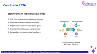 10
Shift from reactive to proactive maintenance
Eliminate waste and improve reliability
Align maintenance with operational goals
Use digital tools to sustain lean practices
Achieve long-term operational excellence
Start Your Lean Maintenance Journey
Transform Maintenance
with Lean Thinking
© MaintWiz Technologies 2025. All rights reserved. https://www.maintwiz.com
Conclusion / CTA
 