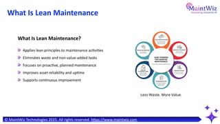 Applies lean principles to maintenance activities
Eliminates waste and non-value-added tasks
Focuses on proactive, planned maintenance
Improves asset reliability and uptime
Supports continuous improvement
What Is Lean Maintenance
2
What Is Lean Maintenance?
© MaintWiz Technologies 2025. All rights reserved. https://www.maintwiz.com
Less Waste. More Value.
 