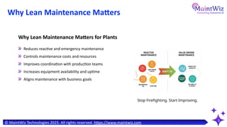 Why Lean Maintenance Matters
3
Stop Firefighting. Start Improving.
Why Lean Maintenance Matters for Plants
Reduces reactive and emergency maintenance
Controls maintenance costs and resources
Improves coordination with production teams
Increases equipment availability and uptime
Aligns maintenance with business goals
© MaintWiz Technologies 2025. All rights reserved. https://www.maintwiz.com
 