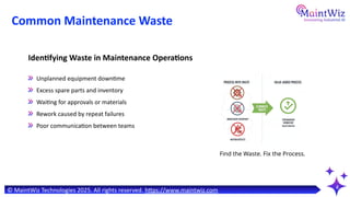 Common Maintenance Waste
4
Identifying Waste in Maintenance Operations
Unplanned equipment downtime
Excess spare parts and inventory
Waiting for approvals or materials
Rework caused by repeat failures
Poor communication between teams
© MaintWiz Technologies 2025. All rights reserved. https://www.maintwiz.com
Find the Waste. Fix the Process.
 