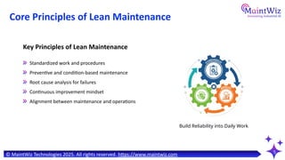 5
Core Principles of Lean Maintenance
Standardized work and procedures
Preventive and condition-based maintenance
Root cause analysis for failures
Continuous improvement mindset
Alignment between maintenance and operations
Key Principles of Lean Maintenance
© MaintWiz Technologies 2025. All rights reserved. https://www.maintwiz.com
Build Reliability into Daily Work
 