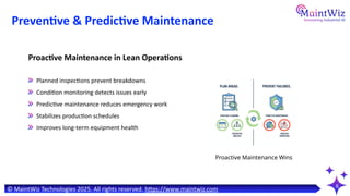 6
Preventive & Predictive Maintenance
Proactive Maintenance Wins
Planned inspections prevent breakdowns
Condition monitoring detects issues early
Predictive maintenance reduces emergency work
Stabilizes production schedules
Improves long-term equipment health
Proactive Maintenance in Lean Operations
© MaintWiz Technologies 2025. All rights reserved. https://www.maintwiz.com
 