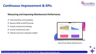 7
Continuous Improvement & KPIs
Data Drives Better Maintenance
Track downtime and availability
Monitor MTBF and MTTR trends
Analyze maintenance backlog
Control maintenance costs
Improve processes using data insights
Measuring and Improving Maintenance Performance
© MaintWiz Technologies 2025. All rights reserved. https://www.maintwiz.com
 