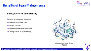 8
Benefits of Lean Maintenance
Reduced unplanned downtime
Lower maintenance costs
Longer asset life
Improved safety and compliance
Strong culture of accountability
Strong culture of accountability
Lean Maintenance Delivers
Results
© MaintWiz Technologies 2025. All rights reserved. https://www.maintwiz.com
 