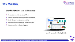 9
Standardizes maintenance workflows
Enables preventive and predictive maintenance
Tracks KPIs and performance metrics
Improves visibility into assets and work orders
Reduces backlog and planning gaps
Why MaintWiz for Lean Maintenance
Lean Processes Enabled by CMMS
© MaintWiz Technologies 2025. All rights reserved. https://www.maintwiz.com
Why MaintWiz
 