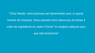 "Chez Nestlé, notre business est décentralisé avec un grand
nombre de marques. Nous passons donc beaucoup de temps à
créer les ingrédients du cadre ("frame" en anglais) adéquat pour
que cela fonctionne"
 