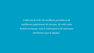 L'idée est de créer de meilleurs produits et de
meilleures expériences de marque, de créer cette
boucle vertueuse, tout à s'adressant à de nouveaux
territoires avec le digital".
 