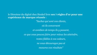 le Directeur du digital chez Henkel livre ses 7 règles d'or pour une
expérience de marque réussie :
"Sachez qui sont vos clients,
où ils conversent
et combien de temps ils y passent,
ce que vous pouvez faire pour mieux les atteindre,
restez fidèles à vos valeurs,
ne vous découragez pas et
mesurez vos résultats"
 