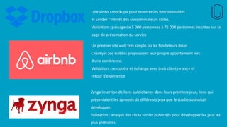 Une vidéo «mockup» pour montrer les fonctionnalités
et valider l’intérêt des consommateurs cibles.
Validation : passage de 5 000 personnes à 75 000 personnes inscrites sur la
page de présentation du service
Un premier site web très simple où les fondateurs Brian
Cheskyet Joe Gebbia proposaient leur propre appartement lors
d’une conférence.
Validation : rencontre et échange avec trois clients «test» et
retour d’expérience
Zynga Insertion de liens publicitaires dans leurs premiers jeux, liens qui
présentaient les synopsis de différents jeux que le studio souhaitait
développer.
Validation : analyse des clicks sur les publicités pour développer les jeux les
plus plébicités
 