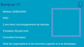 Bonjour !!!
Mathieu GABAUDAN
PMO
2 ans dans l’accompagnement de startups
Fondateur Mycast.mobi
Consultant formateur
Aider les organisations et les Hommes à grandir et à se développer
 