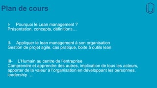 Plan de cours
I- Pourquoi le Lean management ?
Présentation, concepts, définitions…
II- Appliquer le lean management à son organisation
Gestion de projet agile, cas pratique, boite à outils lean
III- L’Humain au centre de l’entreprise
Comprendre et apprendre des autres, implication de tous les acteurs,
apporter de la valeur à l’organisation en développant les personnes,
leadership …
 