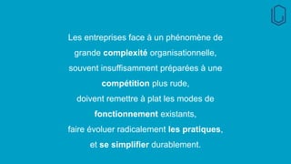 Les entreprises face à un phénomène de
grande complexité organisationnelle,
souvent insuffisamment préparées à une
compétition plus rude,
doivent remettre à plat les modes de
fonctionnement existants,
faire évoluer radicalement les pratiques,
et se simplifier durablement.
 