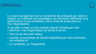 Définition
Le Lean management est un ensemble de pratiques qui visent à
réduire ou à éliminer les gaspillages qui réduisent l'efficacité et la
performance d'une entreprise, d'une unité de production ou
d'un département.
À cet effet, le lean se fixe comme objectif d’éradiquer trois
« démons » de l’organisation du travail à savoir
• Tout ce qui est sans valeur,
• L’excès, la surcharge de travail engendrée par des processus
non adaptés et
• La variabilité, ou l’irrégularité.
 