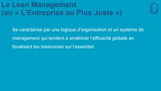 Le Lean Management
(ou « L’Entreprise au Plus Juste »)
Se caractérise par une logique d’organisation et un système de
management qui tendent à améliorer l’efficacité globale en
focalisant les ressources sur l’essentiel.
 