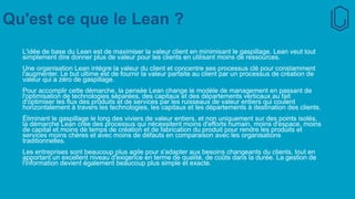 Qu'est ce que le Lean ?
L'idée de base du Lean est de maximiser la valeur client en minimisant le gaspillage. Lean veut tout
simplement dire donner plus de valeur pour les clients en utilisant moins de ressources.
Une organisation Lean intègre la valeur du client et concentre ses processus clé pour constamment
l'augmenter. Le but ultime est de fournir la valeur parfaite au client par un processus de création de
valeur qui a zéro de gaspillage.
Pour accomplir cette démarche, la pensée Lean change le modèle de management en passant de
l'optimisation de technologies séparées, des capitaux et des départements verticaux au fait
d'optimiser les flux des produits et de services par les ruisseaux de valeur entiers qui coulent
horizontalement à travers les technologies, les capitaux et les départements à destination des clients.
Éliminant le gaspillage le long des viviers de valeur entiers, et non uniquement sur des points isolés,
la démarche Lean crée des processus qui nécessitent moins d'efforts humain, moins d'espace, moins
de capital et moins de temps de création et de fabrication du produit pour rendre les produits et
services moins chères et avec moins de défauts en comparaison avec les organisations
traditionnelles.
Les entreprises sont beaucoup plus agile pour s'adapter aux besoins changeants du clients, tout en
apportant un excellent niveau d'exigence en terme de qualité, de coûts dans la durée. La gestion de
l'information devient également beaucoup plus simple et exacte.
 