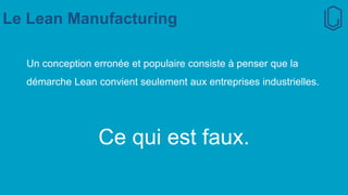 Le Lean Manufacturing
Un conception erronée et populaire consiste à penser que la
démarche Lean convient seulement aux entreprises industrielles.
Ce qui est faux.
 