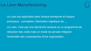 Le Lean Manufacturing
Le Lean est applicable dans chaque entreprise et chaque
processus : conception, fabrication logistique etc ...
Le Lean, n'est pas une démarche tactique ou un programme de
réduction des coûts mais un mode de pensée intégrant
l'ensemble des composantes d'une organisation.
 