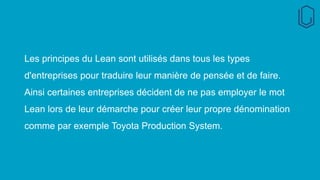 Les principes du Lean sont utilisés dans tous les types
d'entreprises pour traduire leur manière de pensée et de faire.
Ainsi certaines entreprises décident de ne pas employer le mot
Lean lors de leur démarche pour créer leur propre dénomination
comme par exemple Toyota Production System.
 