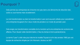 Pourquoi ?
Cela permet aux entreprises de s'inscrire non pas dans une démarche de réduction des
coûts ou court terme mais durablement.
Le mot transformation ou bien la transformation Lean sont souvent utilisés pour caractériser
une entreprise bougeant d'un vieux mode de pensée à un mode de pensée Lean.
Cela exige une transformation complète de la manière qu'à une entreprise de conduire ses
affaires. Pour réussir cette transformation, il faut du temps et de la persévérance.
Le terme "Lean" a été crée pour décrire le modèle Toyotal à la fin des années 1980 par une
équipe de recherche dirigée par Jim Womack, docteur au MIT.
 