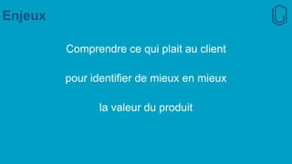 Enjeux
Comprendre ce qui plait au client
pour identifier de mieux en mieux
la valeur du produit
 