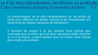 Le P de Place (distribution) est éliminé au profit du
C de Convenience of buying (Commodité d’achat).
Le consommateur ne va plus nécessairement sur les points de
vente pour effectuer ses achats. Internet et les Smartphones ont
bouleversé les réseaux classiques de distribution.
Il convient de songer à ce qui rendrait l’acte d’achat plus
commode pour le client, qu’il est donc nécessaire d’aller chercher
là où il se trouve, à savoir partout pour lui rendre l’acte d’achat
plus simple, plus évident.
 