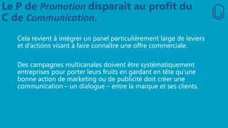 Le P de Promotion disparaît au profit du
C de Communication.
Cela revient à intégrer un panel particulièrement large de leviers
et d’actions visant à faire connaître une offre commerciale.
Des campagnes multicanales doivent être systématiquement
entreprises pour porter leurs fruits en gardant en tête qu’une
bonne action de marketing ou de publicité doit créer une
communication – un dialogue – entre la marque et ses clients.
 
