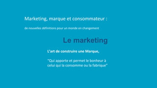 de nouvelles définitions pour un monde en changement
Marketing, marque et consommateur :
L’art de construire une Marque,
“Qui apporte et permet le bonheur à
celui qui la consomme ou la fabrique”
Le marketing
 