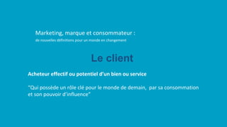 de nouvelles définitions pour un monde en changement
Marketing, marque et consommateur :
Acheteur effectif ou potentiel d’un bien ou service
“Qui possède un rôle clé pour le monde de demain, par sa consommation
et son pouvoir d’influence”
Le client
 