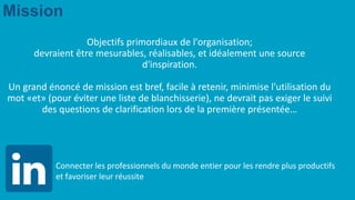 Mission
Objectifs primordiaux de l'organisation;
devraient être mesurables, réalisables, et idéalement une source
d'inspiration.
Un grand énoncé de mission est bref, facile à retenir, minimise l'utilisation du
mot «et» (pour éviter une liste de blanchisserie), ne devrait pas exiger le suivi
des questions de clarification lors de la première présentée…
Connecter les professionnels du monde entier pour les rendre plus productifs
et favoriser leur réussite
 