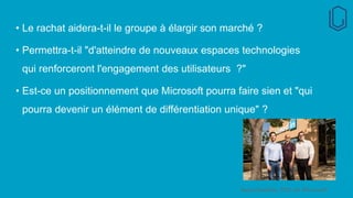 • Le rachat aidera-t-il le groupe à élargir son marché ?
• Permettra-t-il "d'atteindre de nouveaux espaces technologies
qui renforceront l'engagement des utilisateurs ?"
• Est-ce un positionnement que Microsoft pourra faire sien et "qui
pourra devenir un élément de différentiation unique" ?
Satya Nadella, PDG de Microsoft
 