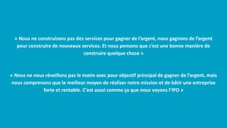 « Nous ne construisons pas des services pour gagner de l’argent, nous gagnons de l’argent
pour construire de nouveaux services. Et nous pensons que c’est une bonne manière de
construire quelque chose »
« Nous ne nous réveillons pas le matin avec pour objectif principal de gagner de l’argent, mais
nous comprenons que le meilleur moyen de réaliser notre mission et de bâtir une entreprise
forte et rentable. C’est aussi comme ça que nous voyons l’IPO »
 