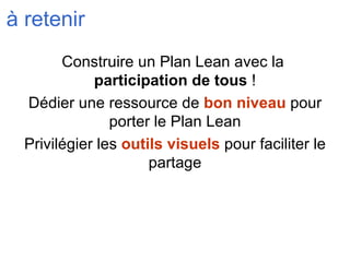 à retenir Construire un Plan Lean avec la  participation de tous  ! Dédier une ressource de  bon niveau  pour porter le Plan Lean Privilégier les  outils visuels  pour faciliter le partage 