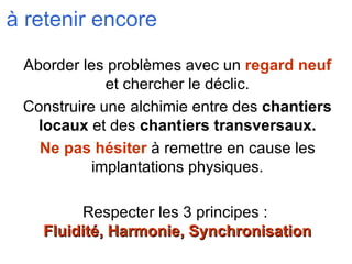 à retenir encore Aborder les problèmes avec un  regard neuf  et chercher le déclic. Construire une alchimie entre des  chantiers locaux  et des  chantiers transversaux. Ne pas hésiter  à remettre en cause les implantations physiques. Respecter les 3 principes :  Fluidité, Harmonie, Synchronisation 