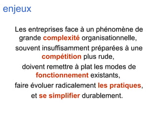 enjeux Les entreprises face à un phénomène de grande  complexité  organisationnelle,  souvent insuffisamment préparées à une  compétition  plus rude,  doivent remettre à plat les modes de  fonctionnement  existants,  faire évoluer radicalement  les pratiques , et  se simplifier  durablement.  