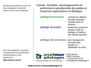 Conseil , formation, accompagnement en performance opérationnelle des petites et moyennes organisations en Bretagne  Entreprise copilote, par vents et marées... Saint-Jacques 22290 Tréméven +33 (0)2 96 52 30 44 contact@avelmorpilotages.fr  pilotage économique   conduite par affaires et outils de gestion orientés prise de décision, ... pilotage de projets   leadership, processus robuste, outils de pilotage, et maîtrise des risques associés, ... pilotage des processus lean management, animation des équipes, et satisfaction du client …  http://www.avelmorpilotages.fr Présentation générale des bases du lean management. Approche, outils, clés de succès, principes... Nous accompagnons vos projets d’amélioration de la performance opérationnelle de votre organisation.  Questionnez-nous! 