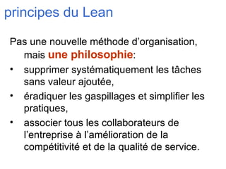 principes du Lean Pas une nouvelle méthode d’organisation, mais  une philosophie : supprimer systématiquement les tâches sans valeur ajoutée, éradiquer les gaspillages et simplifier les pratiques, associer tous les collaborateurs de l’entreprise à l’amélioration de la compétitivité et de la qualité de service. 