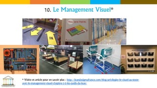 10. Le Management Visuel*
* Vidéo et article pour en savoir plus : http://leansixsigmafrance.com/blog/privilegier-le-visuel-au-texte-
avec-le-management-visuel-chapitre-3-5-les-outils-du-lean/
 