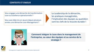 2Accompagnement managérial dans une démarche Excellence Opérationnelle
CONTEXTE ET ENJEUX
Vous engagez une démarche de transformation
Lean ou Excellence opérationnelle ?
Vous avez déjà mis en œuvre depuis plusieurs
années une démarche Lean Management ?
Le Leadership de la démarche,
les pratiques managériales,
l’implication des équipes au quotidien
sont les clefs de la réussite durable !
Comment intégrer le Lean dans le management de
l’entreprise, au cœur des équipes et au service de la
stratégie ?
 