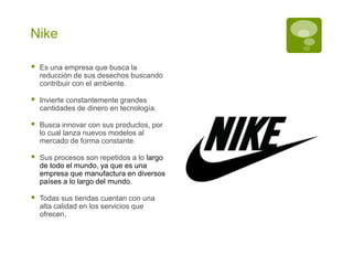 Nike
Es una empresa que busca la
reducción de sus desechos buscando
contribuir con el ambiente.
Invierte constantemente grandes
cantidades de dinero en tecnología.
Busca innovar con sus productos, por
lo cual lanza nuevos modelos al
mercado de forma constante.
Sus procesos son repetidos a lo largo
de todo el mundo, ya que es una
empresa que manufactura en diversos
países a lo largo del mundo.
Todas sus tiendas cuentan con una
alta calidad en los servicios que
ofrecen,