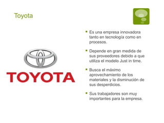 Toyota
Es una empresa innovadora
tanto en tecnología como en
procesos.
Depende en gran medida de
sus proveedores debido a que
utiliza el modelo Just in time.
Busca el máximo
aprovechamiento de los
materiales y la disminución de
sus desperdicios.
Sus trabajadores son muy
importantes para la empresa.