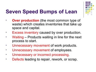 Seven Speed Bumps of Lean Over production  (the most common type of waste) which creates inventories that take up space and capital. Excess inventory  caused by over production. Waiting  – Products waiting in line for the next process to start. Unnecessary movement  of work products.  Unnecessary movement  of employees. Unnecessary or incorrect processing . Defects  leading to repair, rework, or scrap. 