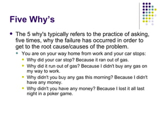 Five Why’s The 5 why's typically refers to the practice of asking, five times, why the failure has occurred in order to get to the root cause/causes of the problem.  You are on your way home from work and your car stops: Why did your car stop? Because it ran out of gas. Why did it run out of gas? Because I didn't buy any gas on my way to work. Why didn't you buy any gas this morning? Because I didn't have any money. Why didn't you have any money? Because I lost it all last night in a poker game. 