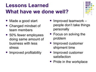 Lessons Learned What have we done well? Made a good start Changed mindset of team members 50% fewer employees doing same amount of business with less stress Improved profitability Improved teamwork – people don’t take things personally Focus on solving the problem Improved customer shipment time Improved customer satisfaction Pride in the workplace 