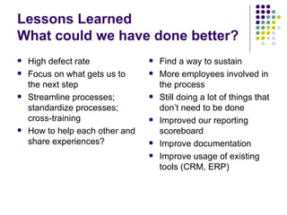 Lessons Learned What could we have done better? High defect rate Focus on what gets us to the next step Streamline processes; standardize processes; cross-training How to help each other and share experiences? Find a way to sustain More employees involved in the process Still doing a lot of things that don’t need to be done Improved our reporting scoreboard Improve documentation Improve usage of existing tools (CRM, ERP) 