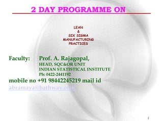 2 DAY PROGRAMME ON

                          LEAN
                            &
                       SIX SIGMA
                     MANUFACTURING
                       PRACTICES



Faculty:    Prof. A. Rajagopal,
            HEAD, SQC&OR UNIT
            INDIAN STATISTICAL INSTITUTE
            Ph: 0422-2441192
mobile no +91 98442245219 mail id
abramaya@hathway.com




                                           1
 
