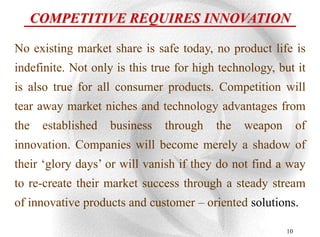 COMPETITIVE REQUIRES INNOVATION

No existing market share is safe today, no product life is
indefinite. Not only is this true for high technology, but it
is also true for all consumer products. Competition will
tear away market niches and technology advantages from
the    established   business   through   the   weapon        of
innovation. Companies will become merely a shadow of
their „glory days‟ or will vanish if they do not find a way
to re-create their market success through a steady stream
of innovative products and customer – oriented solutions.

                                                         10
 